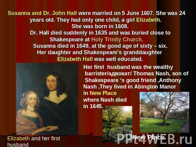 Susanna and Dr. John Hall were married on 5 June 1607. She was 24 years old. They had only one child, a girl Elizabeth. She was born in 1608. Dr. Hall died suddenly in 1635 and was buried close to Shakespeare at Holy Trinity Church. Susanna died in …