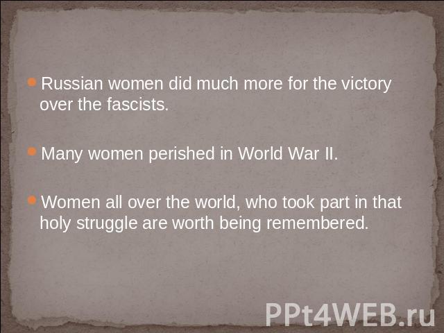 Russian women did much more for the victory over the fascists. Many women perished in World War II.Women all over the world, who took part in that holy struggle are worth being remembered.
