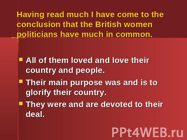 Having read much I have come to the conclusion that the British women politicians have much in common.All of them loved and love their country and people.Their main purpose was and is to glorify their country.They were and are devoted to their deal.