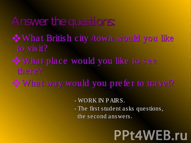 What British city /town would you like to visit?What place would you like to see there?What way would you prefer to travel? - WORK IN PAIRS. - The first student asks questions, the second answers.
