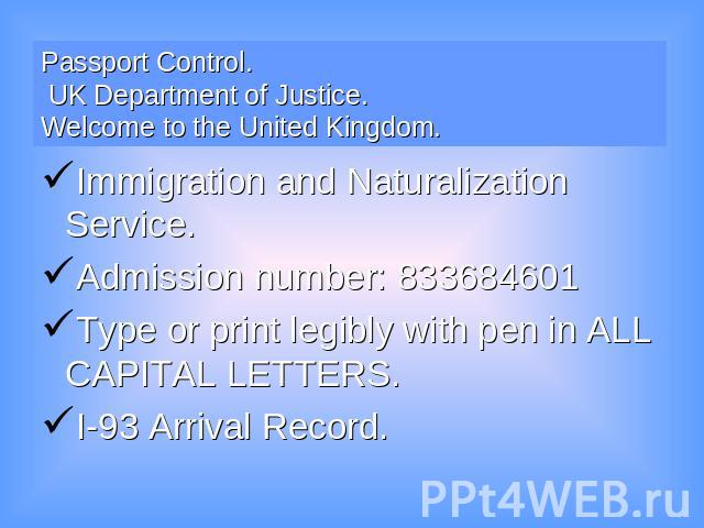 Passport Control. UK Department of Justice. Welcome to the United Kingdom. Immigration and Naturalization Service.Admission number: 833684601Type or print legibly with pen in ALL CAPITAL LETTERS. I-93 Arrival Record.