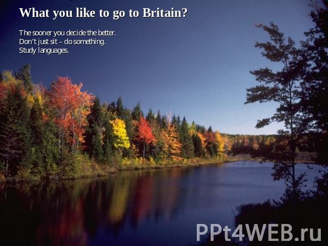 What you like to go to Britain? The sooner you decide the better.Don’t just sit – do something.Study languages.