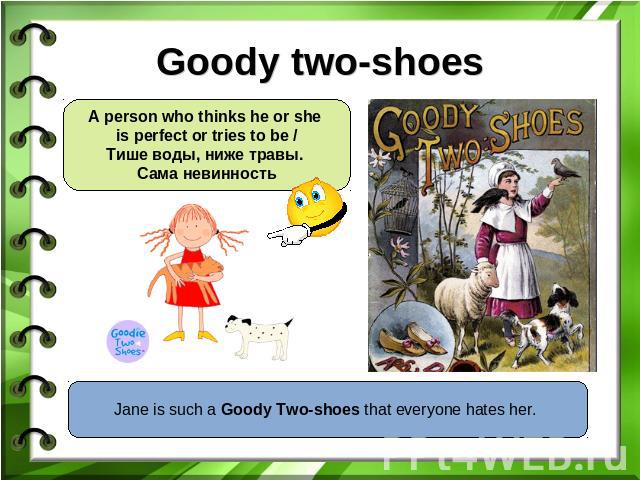 Goody two-shoes A person who thinks he or she is perfect or tries to be /Тише воды, ниже травы. Сама невинность Jane is such a Goody Two-shoes that everyone hates her.
