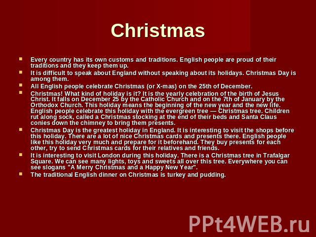 Christmas Every country has its own customs and traditions. English people are proud of their traditions and they keep them up. It is difficult to speak about England without speaking about its holidays. Christmas Day is among them. All English peop…