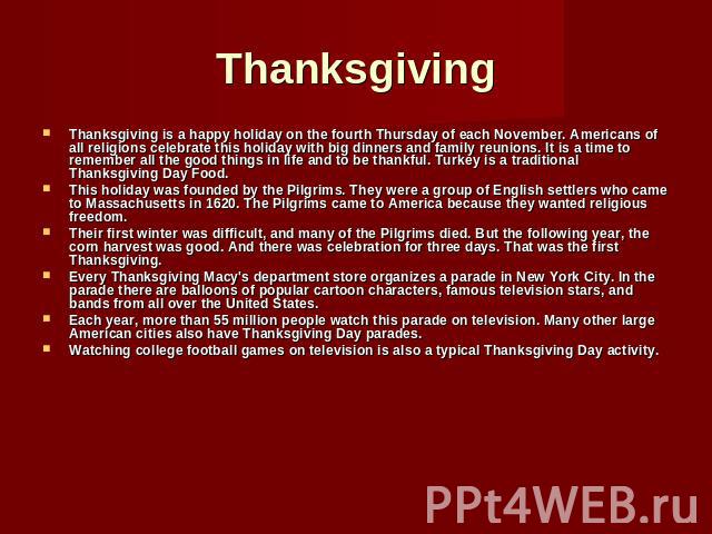 Thanksgiving Thanksgiving is a happy holiday on the fourth Thursday of each November. Americans of all religions celebrate this holiday with big dinners and family reunions. It is a time to remember all the good things in life and to be thankful. Tu…