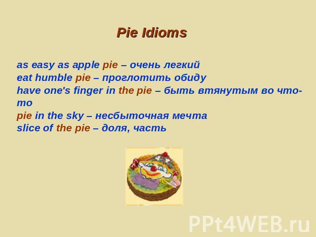 Pie Idioms as easy as apple pie – очень легкийeat humble pie – проглотить обидуhave one's finger in the pie – быть втянутым во что-тоpie in the sky – несбыточная мечтаslice of the pie – доля, часть