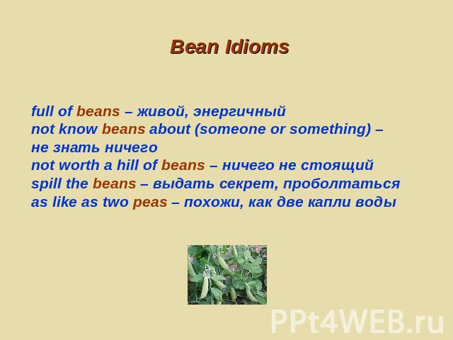 Bean Idioms full of beans – живой, энергичныйnot know beans about (someone or something) – не знать ничегоnot worth a hill of beans – ничего не стоящийspill the beans – выдать секрет, проболтатьсяas like as two peas – похожи, как две капли воды