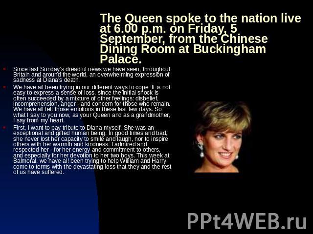 The Queen spoke to the nation live at 6.00 p.m. on Friday, 5 September, from the Chinese Dining Room at Buckingham Palace. Since last Sunday's dreadful news we have seen, throughout Britain and around the world, an overwhelming expression of sadness…