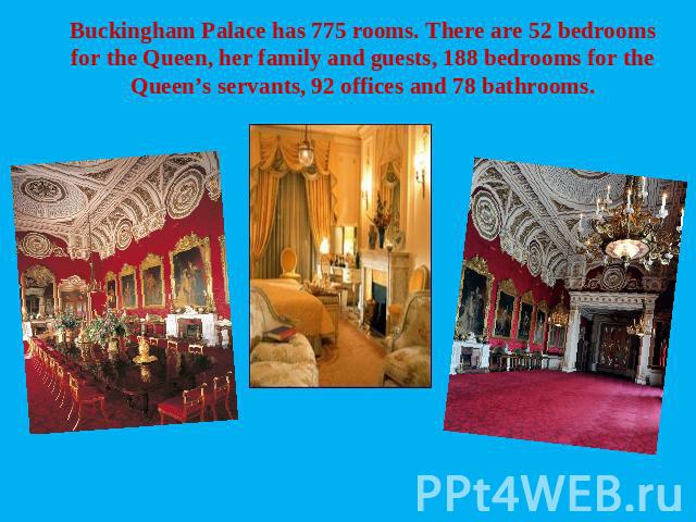 Buckingham Palace has 775 rooms. There are 52 bedrooms for the Queen, her family and guests, 188 bedrooms for the Queen’s servants, 92 offices and 78 bathrooms.