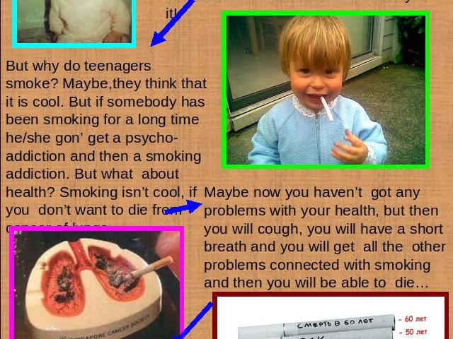 In Russia a smoking teenager is not an unusual thing. It’s illegal to sell cigarettes to teens, but nobody doesn’t care! And even a kid can buy it! But why do teenagers smoke? Maybe,they think that it is cool. But if somebody has been smoking for a …