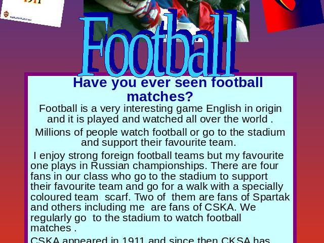 Football Have you ever seen football matches?Football is a very interesting game English in origin and it is played and watched all over the world .Millions of people watch football or go to the stadium and support their favourite team. I enjoy stro…