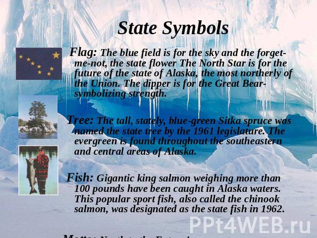 Flag: The blue field is for the sky and the forget-me-not, the state flower The North Star is for the future of the state of Alaska, the most northerly of the Union. The dipper is for the Great Bear-symbolizing strength.Tree: The tall, stately, blue…