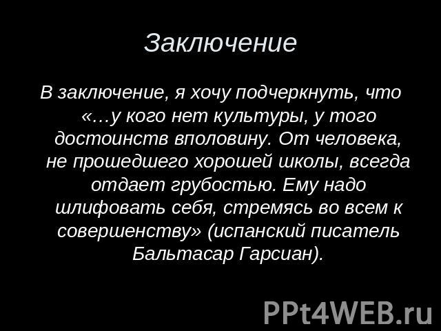 В заключение, я хочу подчеркнуть, что «…у кого нет культуры, у того достоинств вполовину. От человека, не прошедшего хорошей школы, всегда отдает грубостью. Ему надо шлифовать себя, стремясь во всем к совершенству» (испанский писатель Бальтасар Гарсиан).