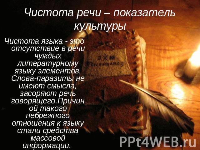 Чистота речи – показатель культуры Чистота языка - это отсутствие в речи чуждых литературному языку элементов. Слова-паразиты не имеют смысла, засоряют речь говорящего.Причиной такого небрежного отношения к языку стали средства массовой информации.