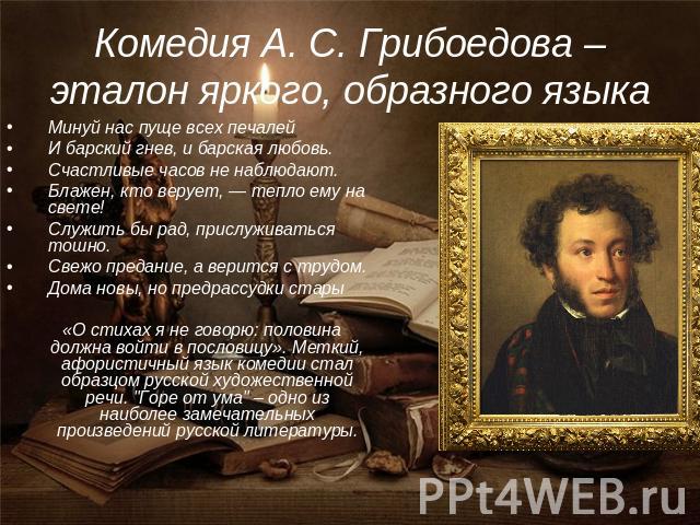 Комедия А. С. Грибоедова – эталон яркого, образного языка Минуй нас пуще всех печалейИ барский гнев, и барская любовь.Счастливые часов не наблюдают.Блажен, кто верует, — тепло ему на свете!Служить бы рад, прислуживаться тошно.Свежо предание, а верит…