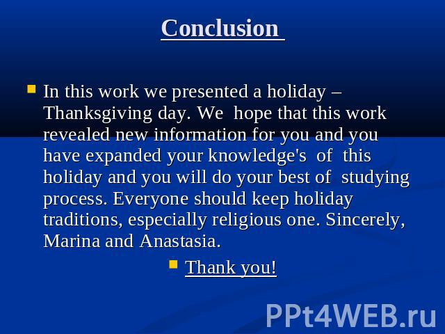 In this work we presented a holiday – Thanksgiving day. We hope that this work revealed new information for you and you have expanded your knowledge's of this holiday and you will do your best of studying process. Everyone should keep holiday tradit…