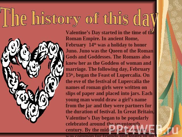 The history of this day Valentine’s Day started in the time of the Roman Empire. In ancient Rome, February 14th was a holiday to honor Juno. Juno was the Queen of the Roman Gods and Goddesses. The Romans also knew her as the Goddess of woman and mar…