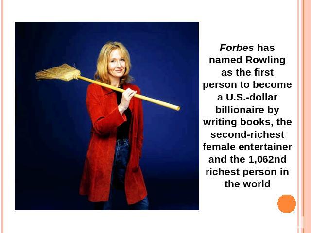 Forbes has named Rowling as the first person to become a U.S.-dollar billionaire by writing books, the second-richest female entertainer and the 1,062nd richest person in the world