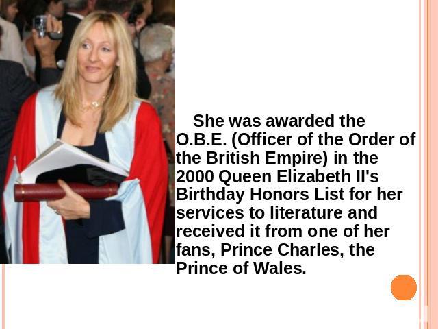 She was awarded the O.B.E. (Officer of the Order of the British Empire) in the 2000 Queen Elizabeth II's Birthday Honors List for her services to literature and received it from one of her fans, Prince Charles, the Prince of Wales.