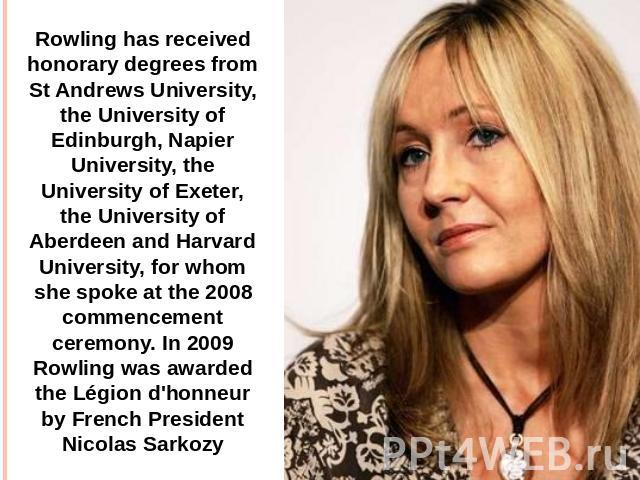 Rowling has received honorary degrees from St Andrews University, the University of Edinburgh, Napier University, the University of Exeter, the University of Aberdeen and Harvard University, for whom she spoke at the 2008 commencement ceremony. In 2…