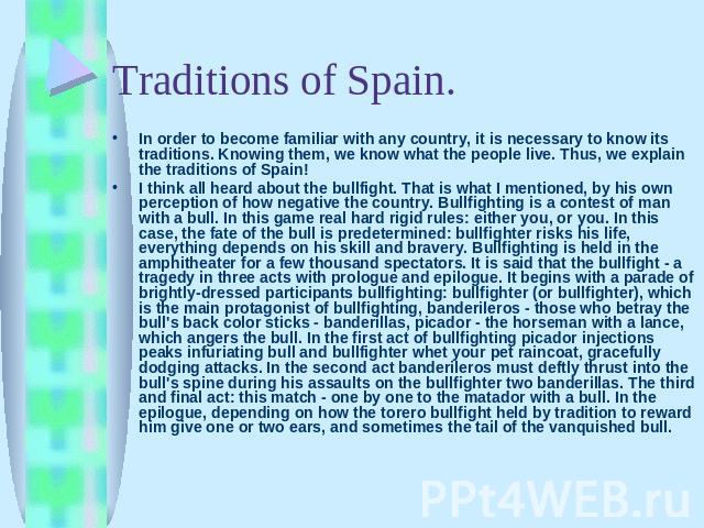 In order to become familiar with any country, it is necessary to know its traditions. Knowing them, we know what the people live. Thus, we explain the traditions of Spain!I think all heard about the bullfight. That is what I mentioned, by his own pe…