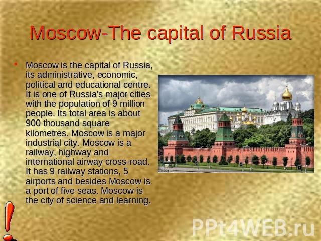 Moscow-The capital of Russia Moscow is the capital of Russia, its administrative, economic, political and educational centre. It is one of Russia's major cities with the population of 9 million people. Its total area is about 900 thousand square kil…