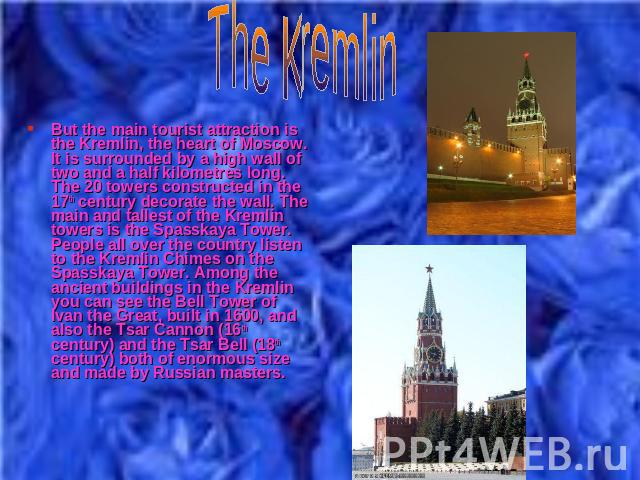 But the main tourist attraction is the Kremlin, the heart of Moscow. It is surrounded by a high wall of two and a half kilometres long. The 20 towers constructed in the 17th century decorate the wall. The main and tallest of the Kremlin towers is th…