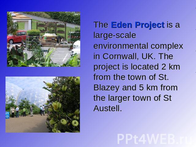 The Eden Project is a large-scale environmental complex in Cornwall, UK. The project is located 2 km from the town of St. Blazey and 5 km from the larger town of St Austell.