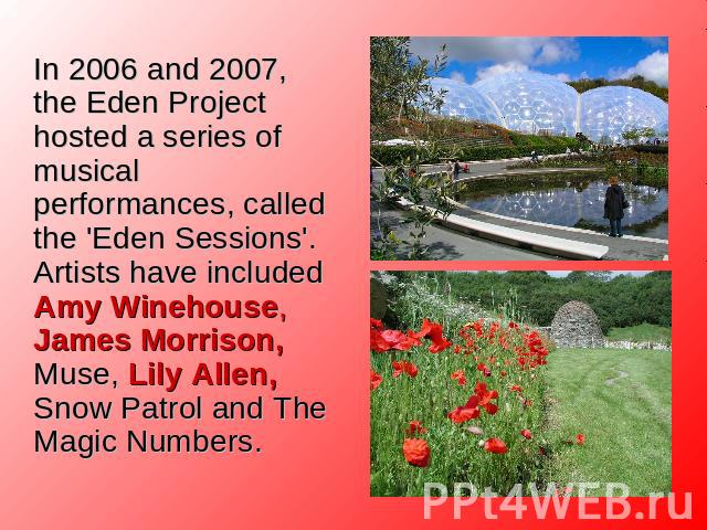 In 2006 and 2007, the Eden Project hosted a series of musical performances, called the 'Eden Sessions'. Artists have included Amy Winehouse, James Morrison, Muse, Lily Allen, Snow Patrol and The Magic Numbers.
