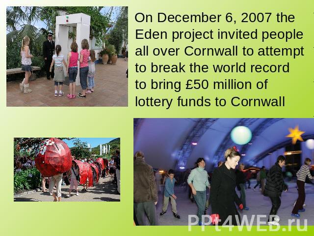 On December 6, 2007 the Eden project invited people all over Cornwall to attempt to break the world record to bring £50 million of lottery funds to Cornwall