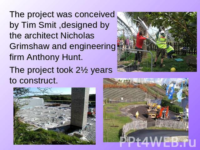 The project was conceived by Tim Smit ,designed by the architect Nicholas Grimshaw and engineering firm Anthony Hunt. The project took 2½ years to construct.