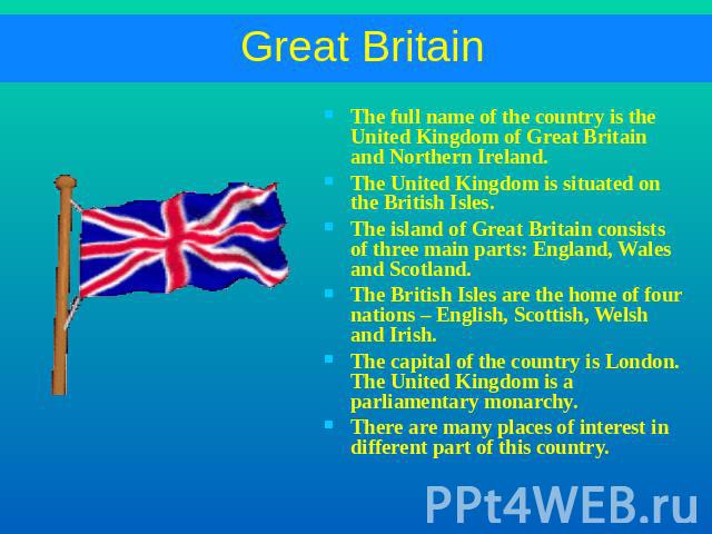 Great Britain The full name of the country is the United Kingdom of Great Britain and Northern Ireland.The United Kingdom is situated on the British Isles.The island of Great Britain consists of three main parts: England, Wales and Scotland.The Brit…