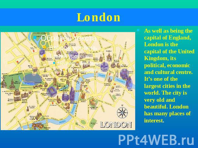London As well as being the capital of England, London is the capital of the United Kingdom, its political, economic and cultural centre. It’s one of the largest cities in the world. The city is very old and beautiful. London has many places of interest.
