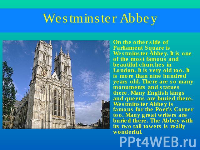 Westminster Abbey On the other side of Parliament Square is Westminster Abbey. It is one of the most famous and beautiful churches in London. It is very old too. It is more than nine hundred years old. There are so many monuments and statues there. …
