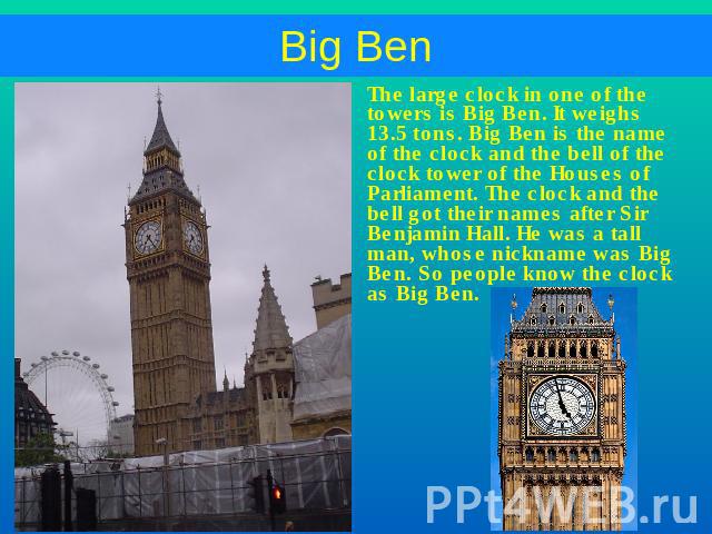 The large clock in one of the towers is Big Ben. It weighs 13.5 tons. Big Ben is the name of the clock and the bell of the clock tower of the Houses of Parliament. The clock and the bell got their names after Sir Benjamin Hall. He was a tall man, wh…