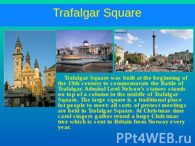 Trafalgar Square Trafalgar Square was built at the beginning of the 19th century to commemorate the Battle of Trafalgar. Admiral Lord Nelson’s statues stands on top of a column in the middle of Trafalgar Square. The large square is a traditional pla…