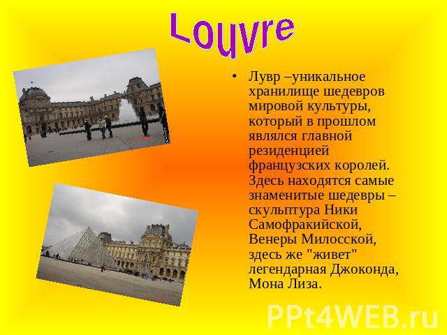 Louvre Лувр –уникальное хранилище шедевров мировой культуры, который в прошлом являлся главной резиденцией французских королей. Здесь находятся самые знаменитые шедевры – скульптура Ники Самофракийской, Венеры Милосской, здесь же 