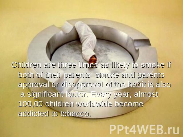 Children are three times as likely to smoke if both of their parents smoke and parents approval or disapproval of the habit is also a significant factor. Every year, almost 100,00 children worldwide become addicted to tobacco.