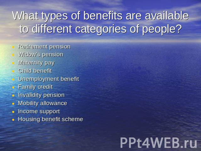 What types of benefits are available to different categories of people? Retirement pensionWidow's pensionMaternity payChild benefitUnemployment benefitFamily creditInvalidity pensionMobility allowanceIncome supportHousing benefit scheme