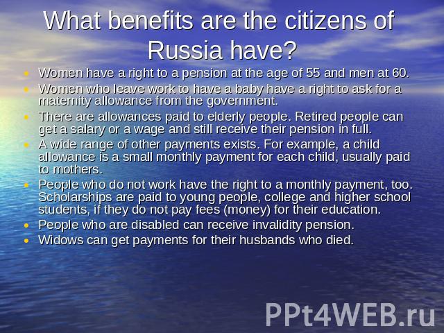 What benefits are the citizens of Russia have? Women have a right to a pension at the age of 55 and men at 60.Women who leave work to have a baby have a right to ask for a maternity allowance from the government.There are allowances paid to elderly …
