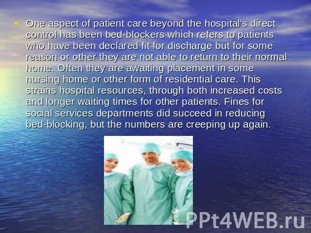 One aspect of patient care beyond the hospital's direct control has been bed-blockers which refers to patients who have been declared fit for discharge but for some reason or other they are not able to return to their normal home. Often they are awa…