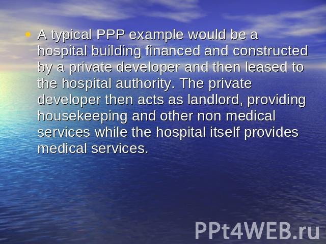 A typical PPP example would be a hospital building financed and constructed by a private developer and then leased to the hospital authority. The private developer then acts as landlord, providing housekeeping and other non medical services while th…