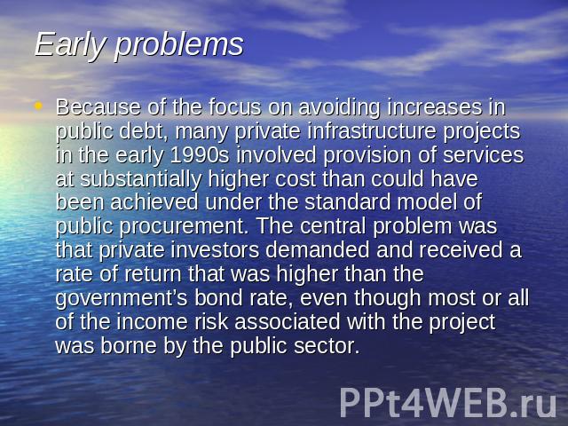 Early problems Because of the focus on avoiding increases in public debt, many private infrastructure projects in the early 1990s involved provision of services at substantially higher cost than could have been achieved under the standard model of p…