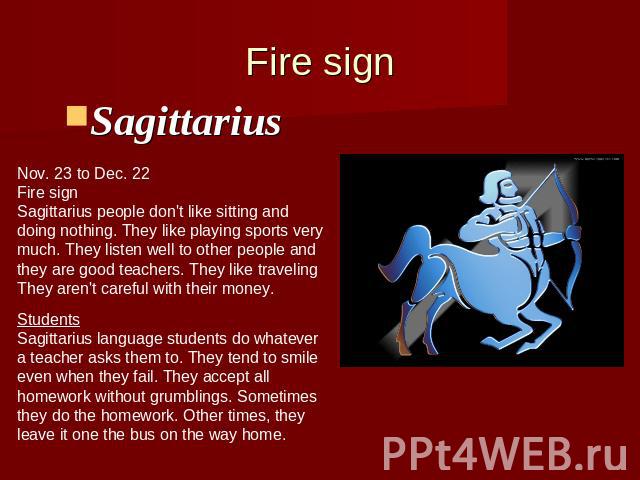 Fire signSagittarius Nov. 23 to Dec. 22Fire signSagittarius people don't like sitting anddoing nothing. They like playing sports verymuch. They listen well to other people andthey are good teachers. They like travelingThey aren't careful with their …