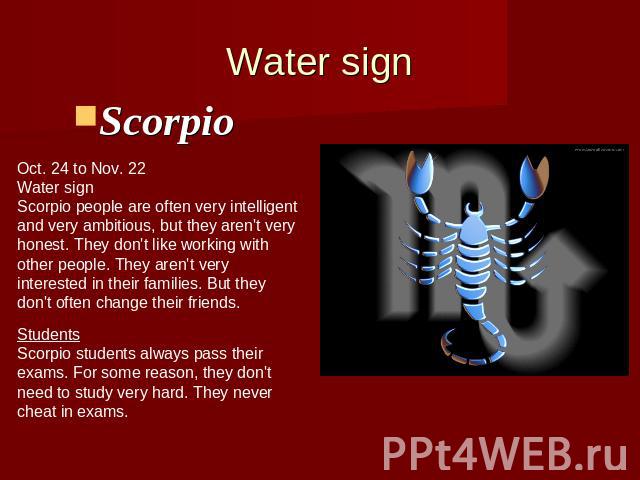 Water signScorpio Oct. 24 to Nov. 22Water signScorpio people are often very intelligentand very ambitious, but they aren't veryhonest. They don't like working with other people. They aren't very interested in their families. But theydon't often chan…