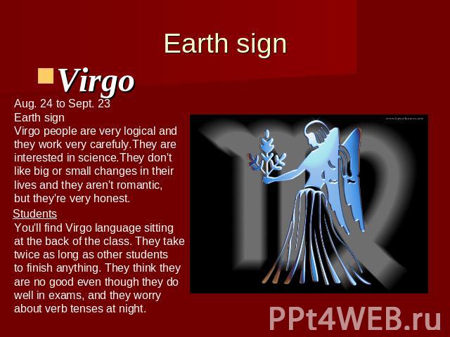 Earth signVirgo Aug. 24 to Sept. 23Earth signVirgo people are very logical andthey work very carefuly.They are interested in science.They don'tlike big or small changes in their lives and they aren't romantic,but they're very honest. You'll find Vir…