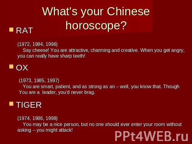 What's your Chinese horoscope?RATOX TIGER (1972, 1984, 1996) Say cheese! You are attractive, charming and creative. When you get angry, you can really have sharp teeth! (1973, 1985, 1997) You are smart, patient, and as strong as an – well, you know …