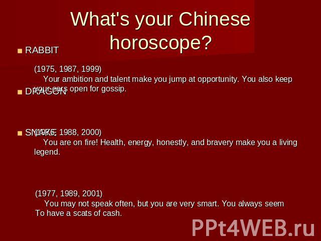 What's your Chinese horoscope?RABBITDRAGONSNAKE (1975, 1987, 1999) Your ambition and talent make you jump at opportunity. You also keep your ears open for gossip. (1976, 1988, 2000) You are on fire! Health, energy, honestly, and bravery make you a l…