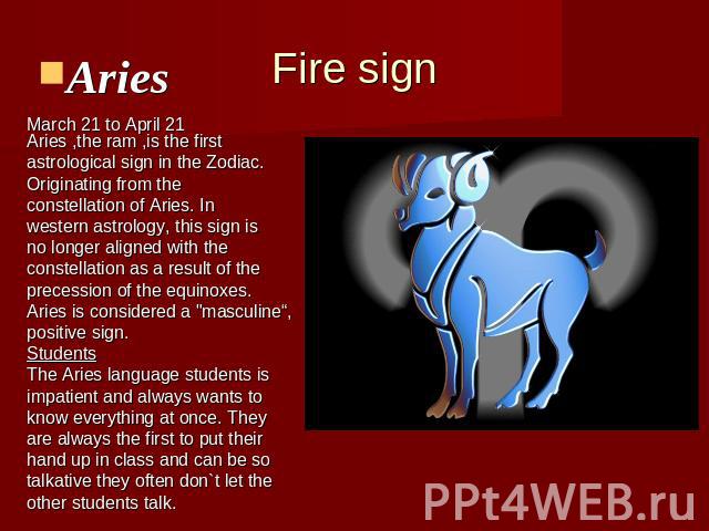 Fire signAries Aries ,the ram ,is the first astrological sign in the Zodiac.Originating from the constellation of Aries. In western astrology, this sign is no longer aligned with the constellation as a result of theprecession of the equinoxes.Aries …