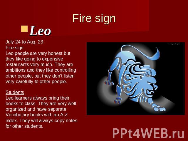 Fire signLeo July 24 to Aug. 23Fire signLeo people are very honest butthey like going to expensiverestaurants very much. They areambitions and they like controllingother people, but they don't listenvery carefully to other people. StudentsLeo learne…